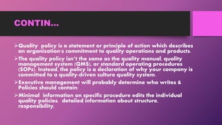 CONTIN…
Quality policy is a statement or principle of action which describes
an organization's commitment to quality operations and products.
The quality policy isn’t the same as the quality manual, quality
management system (QMS), or standard operating procedures
(SOPs). Instead, the policy is a declaration of why your company is
committed to a quality-driven culture quality system.
Executive management will probably determine who writes &
Policies should contain:
Minimal information on specific procedure edits the individual
quality policies. detailed information about structure,
responsibility,
 