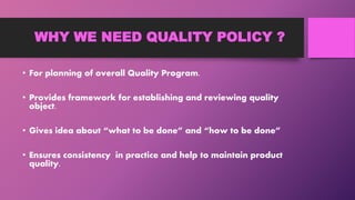 WHY WE NEED QUALITY POLICY ?
• For planning of overall Quality Program.
• Provides framework for establishing and reviewing quality
object.
• Gives idea about “what to be done” and “how to be done”
• Ensures consistency in practice and help to maintain product
quality.
 