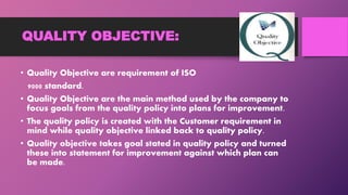 QUALITY OBJECTIVE:
• Quality Objective are requirement of ISO
9000 standard.
• Quality Objective are the main method used by the company to
focus goals from the quality policy into plans for improvement.
• The quality policy is created with the Customer requirement in
mind while quality objective linked back to quality policy.
• Quality objective takes goal stated in quality policy and turned
these into statement for improvement against which plan can
be made.
 