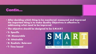 Contin…
• After deciding which thing to be monitored, measured and improved
the important thing is to make Quality Objectives in effective in
addressing what need to be improved.
• The objective should be designed to be S.M.A.R.T.
S- Specific
M- Measurable
A- Attainable
R- Realistic/ Relevant
T- Time based
 