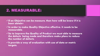 2. MEASURABLE:
If an Objective can be measure, then how will be know if it is
been obtain?
In order to make Quality Objective effective, it needs to be
measurable.
So to improve the Quality of Product we must able to measure
the defects being made and therefore make plans to reduce
the number of defects.
It provide a way of evaluation with use of data or metric
targets.
 