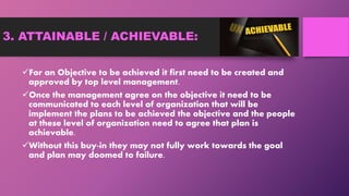 3. ATTAINABLE / ACHIEVABLE:
For an Objective to be achieved it first need to be created and
approved by top level management.
Once the management agree on the objective it need to be
communicated to each level of organization that will be
implement the plans to be achieved the objective and the people
at these level of organization need to agree that plan is
achievable.
Without this buy-in they may not fully work towards the goal
and plan may doomed to failure.
 