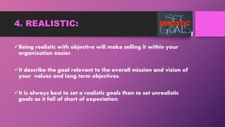 4. REALISTIC:
Being realistic with objective will make selling it within your
organization easier.
It describe the goal relevant to the overall mission and vision of
your values and long term objectives.
It is always best to set a realistic goals than to set unrealistic
goals as it fall of short of expectation.
 