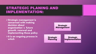 STRATEGIC PLANING AND
IMPLEMENTATION:
Strategic management is
concerned with making
decision about
organization`s future
growth, renewal and
implementing those policy.
It is an ongoing process in
which
Strategic
Management
Strategic
Planning
Strategic
Implementation
 