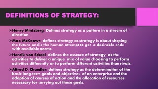 DEFINITIONS OF STRATEGY:
Henry Mintzberg: Defines strategy as a pattern in a stream of
direction.
Max McKeown: defines strategy as strategy is about shaping
the future and is the human attempt to get a desirable ends
with available norms.
Henrik von Scheel: defines the essence of strategy as the
activities to deliver a unique mix of value choosing to perform
activities differently or to perform different activities than rivals.
Alfred D. Chandler: defines strategy as the determination of the
basic long-term goals and objectives of an enterprise and the
adoption of courses of action and the allocation of resources
necessary for carrying out these goals.
 