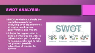 SWOT ANALYSIS:
SWOT Analysis is a simple but
useful framework for
analyzing your organization's
strengths, weaknesses,
opportunities, and threats.
It helps the organization to
build on what you do well, to
address what you're lacking,
to minimize risks, and to take
the greatest possible
advantage of chances for
success.
 