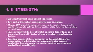 1. S- STRENGTH:
Growing treatment naive patient population.
 Low cost of innovation, manufacturing and operations.
 Higher GDP growth leading to increased disposable income in the
hands of general public and their positive attitude towards spending
on healthcare.
Low-cost, highly skilled set of English speaking labour force and
proven track record in design of high technology manufacturing
devices.
Beneficial aspects of the organization or the capabilities of an
organization, which includes human competencies, process
capabilities, financial resources, products and services, customer
goodwill and brand loyalty.
 