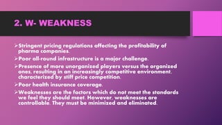 2. W- WEAKNESS
Stringent pricing regulations affecting the profitability of
pharma companies.
Poor all-round infrastructure is a major challenge.
Presence of more unorganized players versus the organized
ones, resulting in an increasingly competitive environment,
characterized by stiff price competition.
Poor health insurance coverage.
Weaknesses are the factors which do not meet the standards
we feel they should meet. However, weaknesses are
controllable. They must be minimized and eliminated.
 