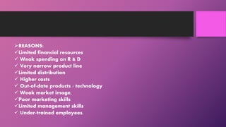 REASONS:
Limited financial resources
 Weak spending on R & D
 Very narrow product line
Limited distribution
 Higher costs
 Out-of-date products / technology
 Weak market image,
Poor marketing skills
Limited management skills
 Under-trained employees.
 