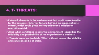 4. T- THREATS:
External elements in the environment that could cause trouble
for the business - External factors, beyond an organization’s
control, which could place the organization’s mission or
operation at risk.
Arise when conditions in external environment jeopardize the
reliability and profitability of the organization’s business.
. Threats are uncontrollable. When a threat comes, the stability
and survival can be at stake.
 