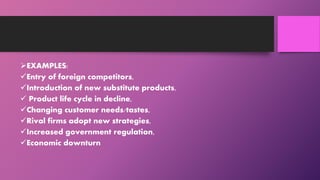 EXAMPLES:
Entry of foreign competitors,
Introduction of new substitute products,
 Product life cycle in decline,
Changing customer needs/tastes,
Rival firms adopt new strategies,
Increased government regulation,
Economic downturn
 