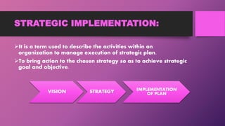 STRATEGIC IMPLEMENTATION:
It is a term used to describe the activities within an
organization to manage execution of strategic plan.
To bring action to the chosen strategy so as to achieve strategic
goal and objective.
VISION STRATEGY IMPLEMENTATION
OF PLAN
 