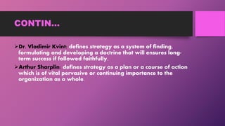 CONTIN…
Dr. Vladimir Kvint: defines strategy as a system of finding,
formulating and developing a doctrine that will ensures long-
term success if followed faithfully.
Arthur Sharplin: defines strategy as a plan or a course of action
which is of vital pervasive or continuing importance to the
organization as a whole.
 