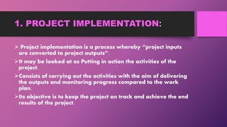 1. PROJECT IMPLEMENTATION:
 Project implementation is a process whereby “project inputs
are converted to project outputs”.
It may be looked at as Putting in action the activities of the
project.
Consists of carrying out the activities with the aim of delivering
the outputs and monitoring progress compared to the work
plan.
Its objective is to keep the project on track and achieve the end
results of the project.
 