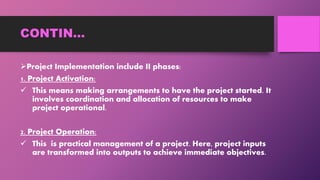 CONTIN…
Project Implementation include II phases:
1. Project Activation:
 This means making arrangements to have the project started. It
involves coordination and allocation of resources to make
project operational.
2. Project Operation:
 This is practical management of a project. Here, project inputs
are transformed into outputs to achieve immediate objectives.
 