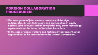 FOREIGN COLLABORATION
PROCEDURES:
The emergence of joint venture projects with foreign
collaborators brings technology and participation in equity
Besides, joint ventures, Indian companies may enter technology
agreements for the import of technical know-how.
In the case of a joint venture and technology agreement, prior
approval has to be received from the Central Government.
 