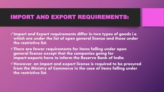 IMPORT AND EXPORT REQUIREMENTS:
Import and Export requirements differ in two types of goods i.e.
which are under the list of open general license and those under
the restrictive list.
There are fewer requirements for items falling under open
general license except that the companies going for
import/exports have to inform the Reserve Bank of India.
However, an import and export license is required to be procured
from the Ministry of Commerce in the case of items falling under
the restrictive list.
 