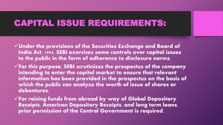 CAPITAL ISSUE REQUIREMENTS:
Under the provisions of the Securities Exchange and Board of
India Act, 1992, SEBI exercises some controls over capital issues
to the public in the form of adherence to disclosure norms.
For this purpose, SEBI scrutinizes the prospectus of the company
intending to enter the capital market to ensure that relevant
information has been provided in the prospectus on the basis of
which the public can analyze the worth of issue of shares or
debentures.
For raising funds from abroad by way of Global Depository
Receipts, American Depository Receipts, and long term loans,
prior permission of the Central Government is required.
 