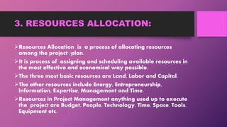 3. RESOURCES ALLOCATION:
Resources Allocation is a process of allocating resources
among the project /plan.
It is process of assigning and scheduling available resources in
the most effective and economical way possible.
The three most basic resources are Land, Labor and Capital.
The other resources include Energy, Entrepreneurship,
Information, Expertise, Management and Time.
Resources in Project Management anything used up to execute
the project are Budget, People, Technology, Time, Space, Tools,
Equipment etc.
 