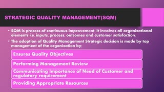 STRATEGIC QUALITY MANAGEMENT(SQM)
• SQM is process of continuous improvement. It involves all organizational
elements i.e. inputs, process, outcomes and customer satisfaction.
• The adoption of Quality Management Strategic decision is made by top
management of the organization by;
Ensures Quality Objectives
Performing Management Review
Communicating Importance of Need of Customer and
regulatory requirement
Providing Appropriate Resources
 