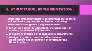 4. STRUCTURAL IMPLEMENTATION:
Structural implementation is an arrangement of tasks
and sub tasks required to implement a strategy.
Structural strategy has 3 key components
1. Identifies Formal Relationships, including span of
control, no of levels in hierarchy.
2. It specifies grouping of individuals in departments.
3. Design of system to ensure effectiveness,
coordination and integration of efforts across
Departments.
 