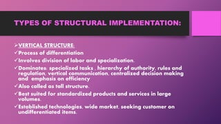 TYPES OF STRUCTURAL IMPLEMENTATION:
VERTICAL STRUCTURE:
Process of differentiation
Involves division of labor and specialization.
Dominates: specialized tasks , hierarchy of authority, rules and
regulation, vertical communication, centralized decision making
and emphasis on efficiency
Also called as tall structure.
Best suited for standardized products and services in large
volumes.
Established technologies, wide market, seeking customer on
undifferentiated items.
 