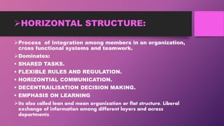HORIZONTAL STRUCTURE:
Process of Integration among members in an organization,
cross functional systems and teamwork.
Dominates:
 SHARED TASKS.
 FLEXIBLE RULES AND REGULATION.
 HORIZONTIAL COMMUNICATION.
 DECENTRAILISATION DECISION MAKING.
 EMPHASIS ON LEARNING
Its also called lean and mean organization or flat structure. Liberal
exchange of information among different layers and across
departments.
 