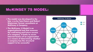 McKINSEY 7S MODEL:
The model was developed in the
late 1970s by Tom Peters and Robert
Waterman, former consultants at
McKinsey & Company
The McKinsey 7S Model is an
organizational tool that assesses
the well-being and future success
of a company. It looks to seven
internal factors of an organization
as a means of determining whether
a company has the structural
support to be successful.
 