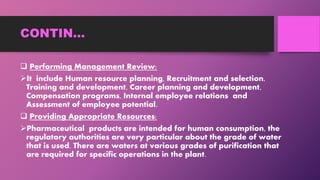 CONTIN…
 Performing Management Review:
It include Human resource planning, Recruitment and selection,
Training and development, Career planning and development,
Compensation programs, Internal employee relations and
Assessment of employee potential.
 Providing Appropriate Resources:
Pharmaceutical products are intended for human consumption, the
regulatory authorities are very particular about the grade of water
that is used. There are waters at various grades of purification that
are required for specific operations in the plant.
 