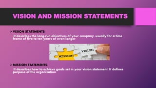 VISION AND MISSION STATEMENTS
VISION STATEMENTS:
It describes the long-run objectives of your company, usually for a time
frame of five to ten years or even longer.
MISSION STATEMENTS:
It describes how to achieve goals set in your vision statement. It defines
purpose of the organization.
 