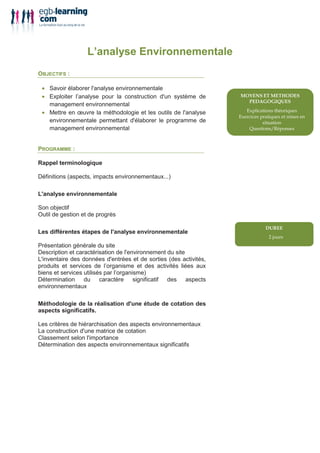 L’analyse Environnementale
OBJECTIFS :

 • Savoir élaborer l'analyse environnementale
 • Exploiter l’analyse pour la construction d'un système de
   management environnemental
 • Mettre en œuvre la méthodologie et les outils de l'analyse      !            "       #
                                                                       !   #
   environnementale permettant d'élaborer le programme de
   management environnemental                                      $       %        !



PROGRAMME :

Rappel terminologique

Définitions (aspects, impacts environnementaux...)

L'analyse environnementale

Son objectif
Outil de gestion et de progrès

Les différentes étapes de l'analyse environnementale
                                                                           ()
Présentation générale du site
Description et caractérisation de l'environnement du site
L'inventaire des données d'entrées et de sorties (des activités,
produits et services de l’organisme et des activités liées aux
biens et services utilisés par l’organisme)
Détermination du caractère significatif des aspects
environnementaux

Méthodologie de la réalisation d'une étude de cotation des
aspects significatifs.

Les critères de hiérarchisation des aspects environnementaux
La construction d'une matrice de cotation
Classement selon l'importance
Détermination des aspects environnementaux significatifs
 