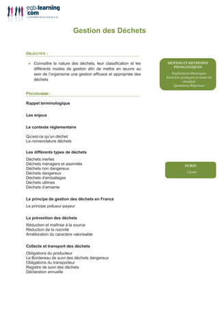 Gestion des Déchets

OBJECTIFS :

 • Connaître la nature des déchets, leur classification et les
   différents modes de gestion afin de mettre en œuvre au
   sein de l’organisme une gestion efficace et appropriée des    !            "       #
                                                                     !   #
   déchets
                                                                 $       %        !

PROGRAMME :

Rappel terminologique

Les enjeux

Le contexte réglementaire

Qu’est-ce qu’un déchet
La nomenclature déchets

Les différents types de déchets
Déchets inertes
Déchets ménagers et assimilés
Déchets non dangereux
Déchets dangereux                                                        ()
Déchets d’emballages
Déchets ultimes
Déchets d’amiante

Le principe de gestion des déchets en France
Le principe pollueur-payeur

La prévention des déchets
Réduction et maîtrise à la source
Réduction de la nocivité
Amélioration du caractère valorisable

Collecte et transport des déchets
Obligations du producteur
Le Bordereau de suivi des déchets dangereux
Obligations du transporteur
Registre de suivi des déchets
Déclaration annuelle
 