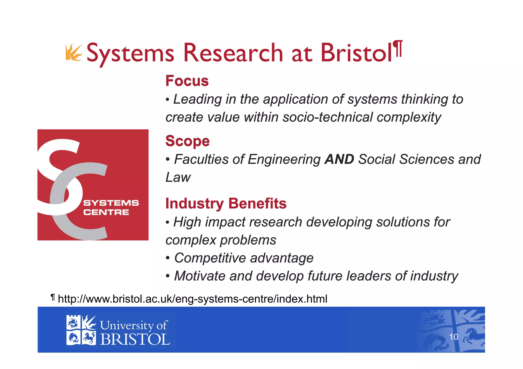 !  Systems Research at Bristol¶
                         Focus
                         •  Leading in the application of systems thinking to
                         create value within socio-technical complexity
                         Scope
                         •  Faculties of Engineering AND Social Sciences and
                         Law
                         Industry Benefits
                         •  High impact research developing solutions for
                         complex problems
                         •  Competitive advantage
                         •  Motivate and develop future leaders of industry
¶   http://www.bristol.ac.uk/eng-systems-centre/index.html                      10



                                                                          10
 