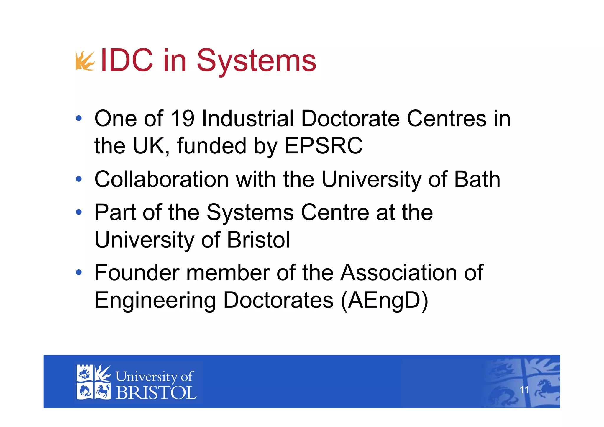 !  IDC in Systems
•  One of 19 Industrial Doctorate Centres in
   the UK, funded by EPSRC
•  Collaboration with the University of Bath
•  Part of the Systems Centre at the
   University of Bristol
•  Founder member of the Association of
   Engineering Doctorates (AEngD)
                                                    11



                                               11
 