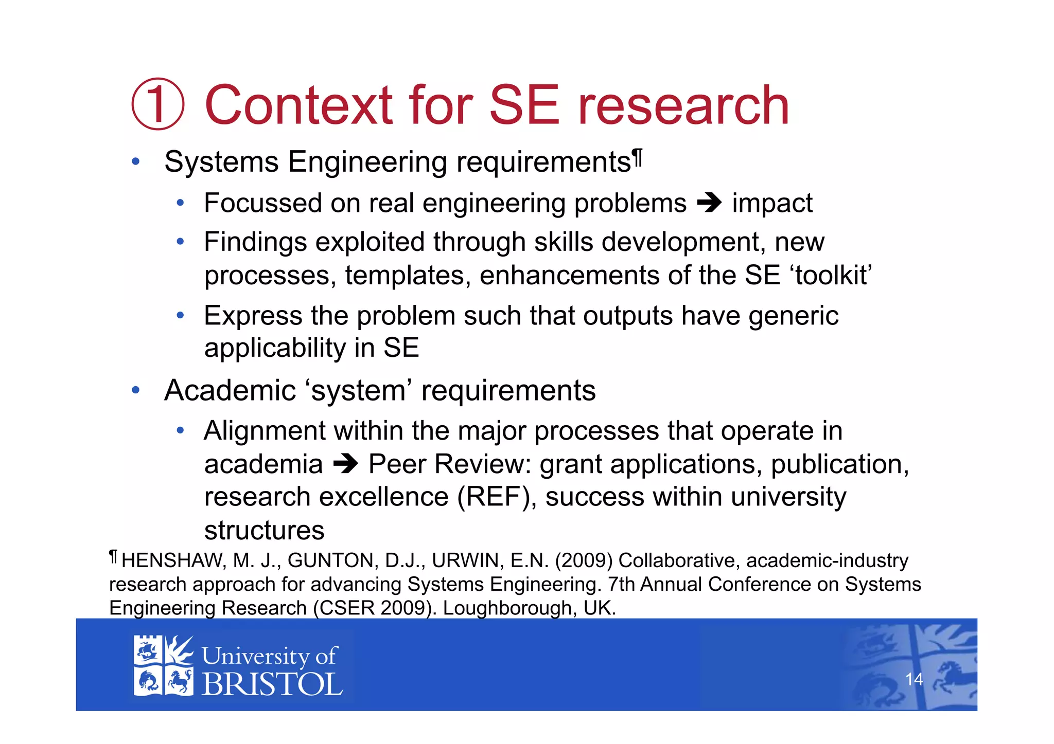   Context for SE research
  •  Systems Engineering requirements¶
      •  Focussed on real engineering problems  impact
      •  Findings exploited through skills development, new
         processes, templates, enhancements of the SE ‘toolkit’
      •  Express the problem such that outputs have generic
         applicability in SE
  •  Academic ‘system’ requirements
      •  Alignment within the major processes that operate in
         academia  Peer Review: grant applications, publication,
         research excellence (REF), success within university
         structures
¶ HENSHAW,   M. J., GUNTON, D.J., URWIN, E.N. (2009) Collaborative, academic-industry
research approach for advancing Systems Engineering. 7th Annual Conference on Systems
Engineering Research (CSER 2009). Loughborough, UK.                                     14



                                                                                   14
 