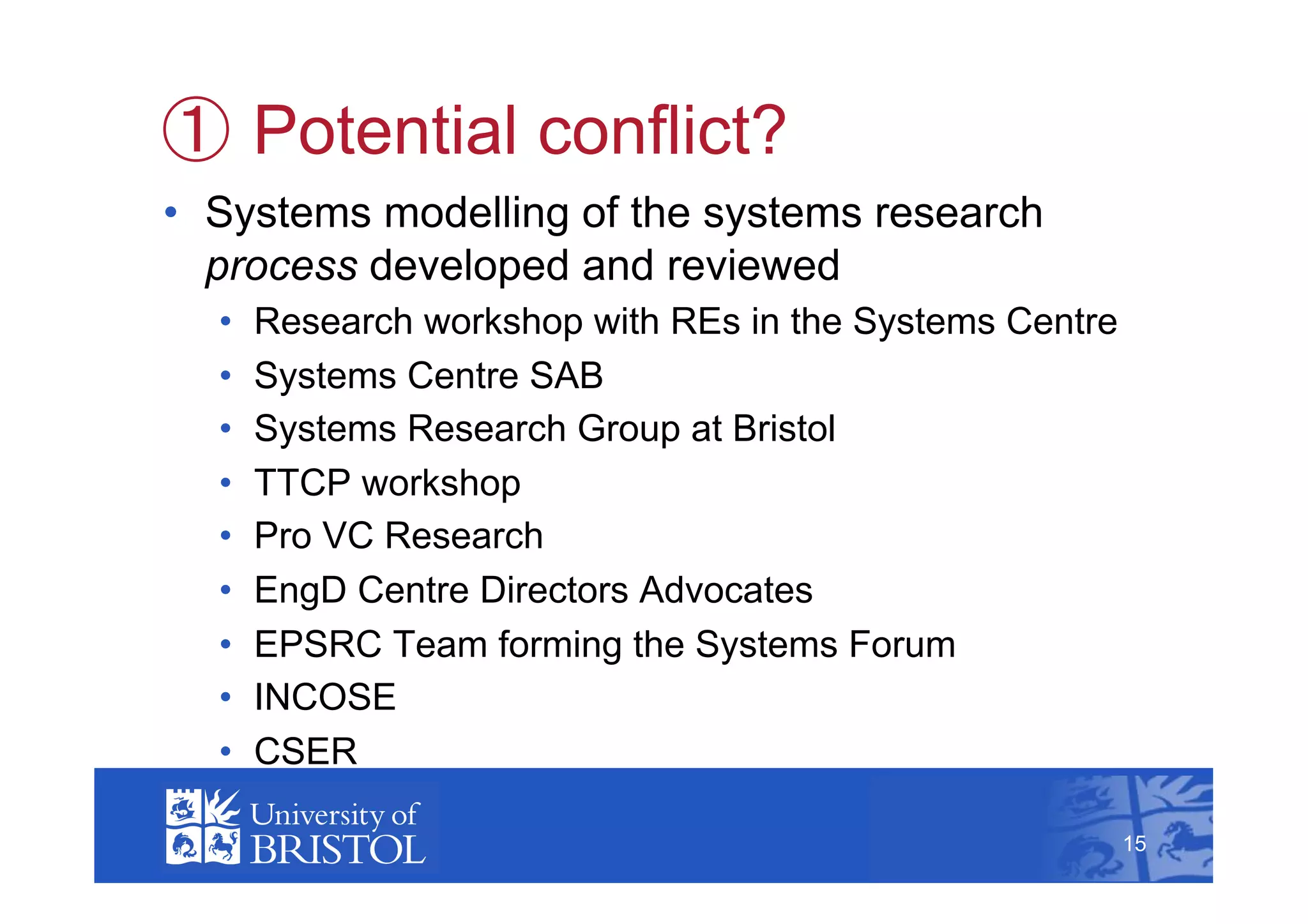   Potential conflict?
•  Systems modelling of the systems research
   process developed and reviewed
  •    Research workshop with REs in the Systems Centre
  •    Systems Centre SAB
  •    Systems Research Group at Bristol
  •    TTCP workshop
  •    Pro VC Research
  •    EngD Centre Directors Advocates
  •    EPSRC Team forming the Systems Forum
  •    INCOSE
  •    CSER                                                    15



                                                          15
 