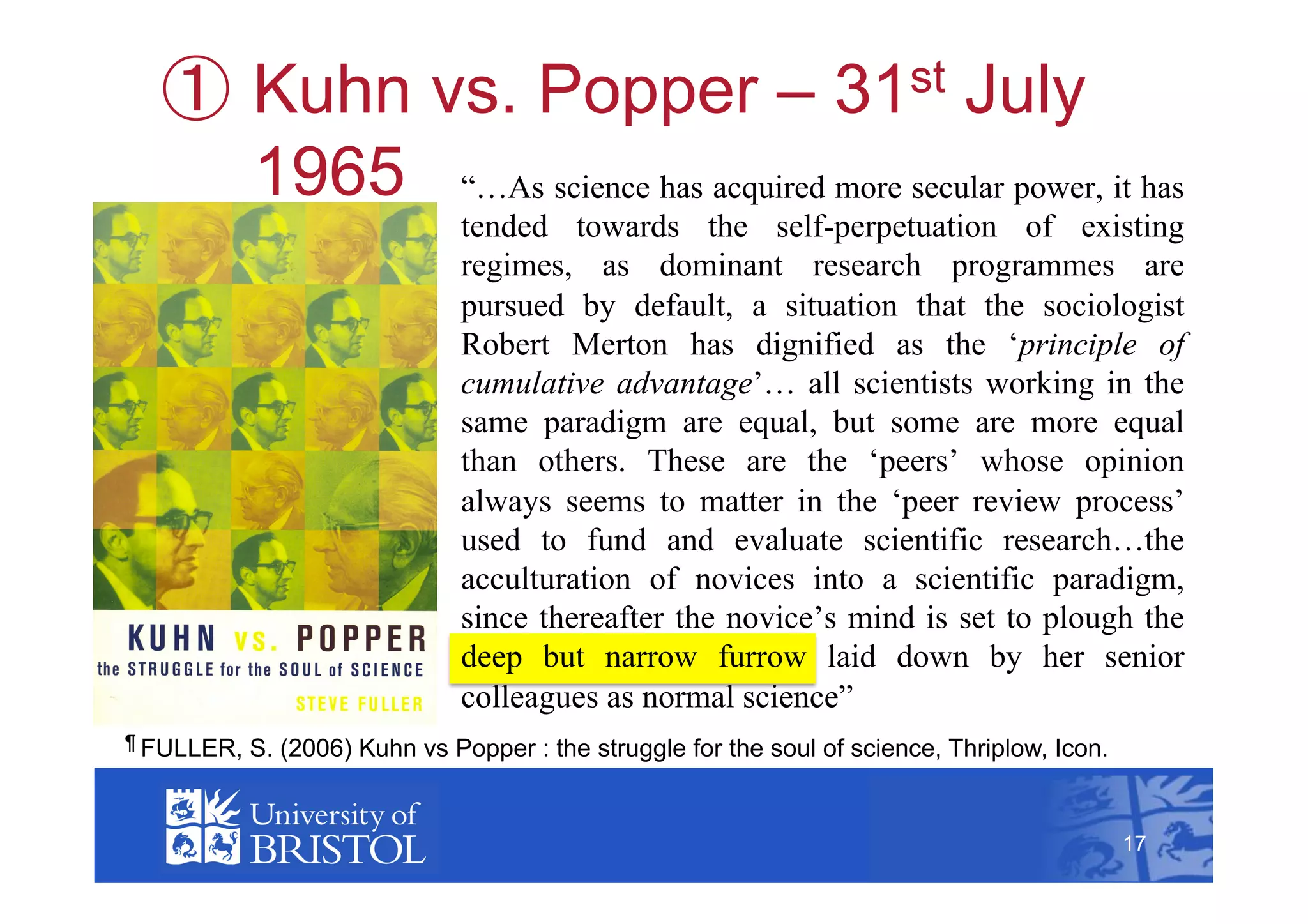   Kuhn vs. Popper –                       July            31st

          1965 “…As science has acquired more secular power, it has
                               tended towards the self-perpetuation of existing
                               regimes, as dominant research programmes are
                               pursued by default, a situation that the sociologist
                               Robert Merton has dignified as the ‘principle of
                               cumulative advantage’… all scientists working in the
                               same paradigm are equal, but some are more equal
                               than others. These are the ‘peers’ whose opinion
                               always seems to matter in the ‘peer review process’
                               used to fund and evaluate scientific research…the
                               acculturation of novices into a scientific paradigm,
                               since thereafter the novice’s mind is set to plough the
                               deep but narrow furrow laid down by her senior
                               colleagues as normal science”
¶ FULLER,   S. (2006) Kuhn vs Popper : the struggle for the soul of science, Thriplow, Icon.        17



                                                                                               17
 
