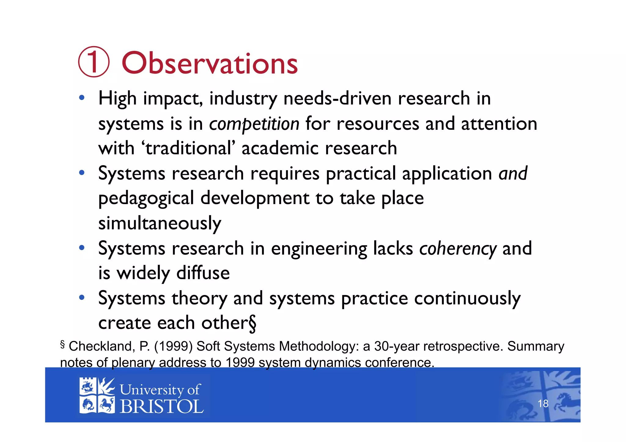   Observations
    •  High impact, industry needs-driven research in
       systems is in competition for resources and attention
       with ‘traditional’ academic research
    •  Systems research requires practical application and
       pedagogical development to take place
       simultaneously
    •  Systems research in engineering lacks coherency and
       is widely diffuse
    •  Systems theory and systems practice continuously
       create each other§
§Checkland, P. (1999) Soft Systems Methodology: a 30-year retrospective. Summary
                                                                                 18
notes of plenary address to 1999 system dynamics conference.

                                                                            18
 