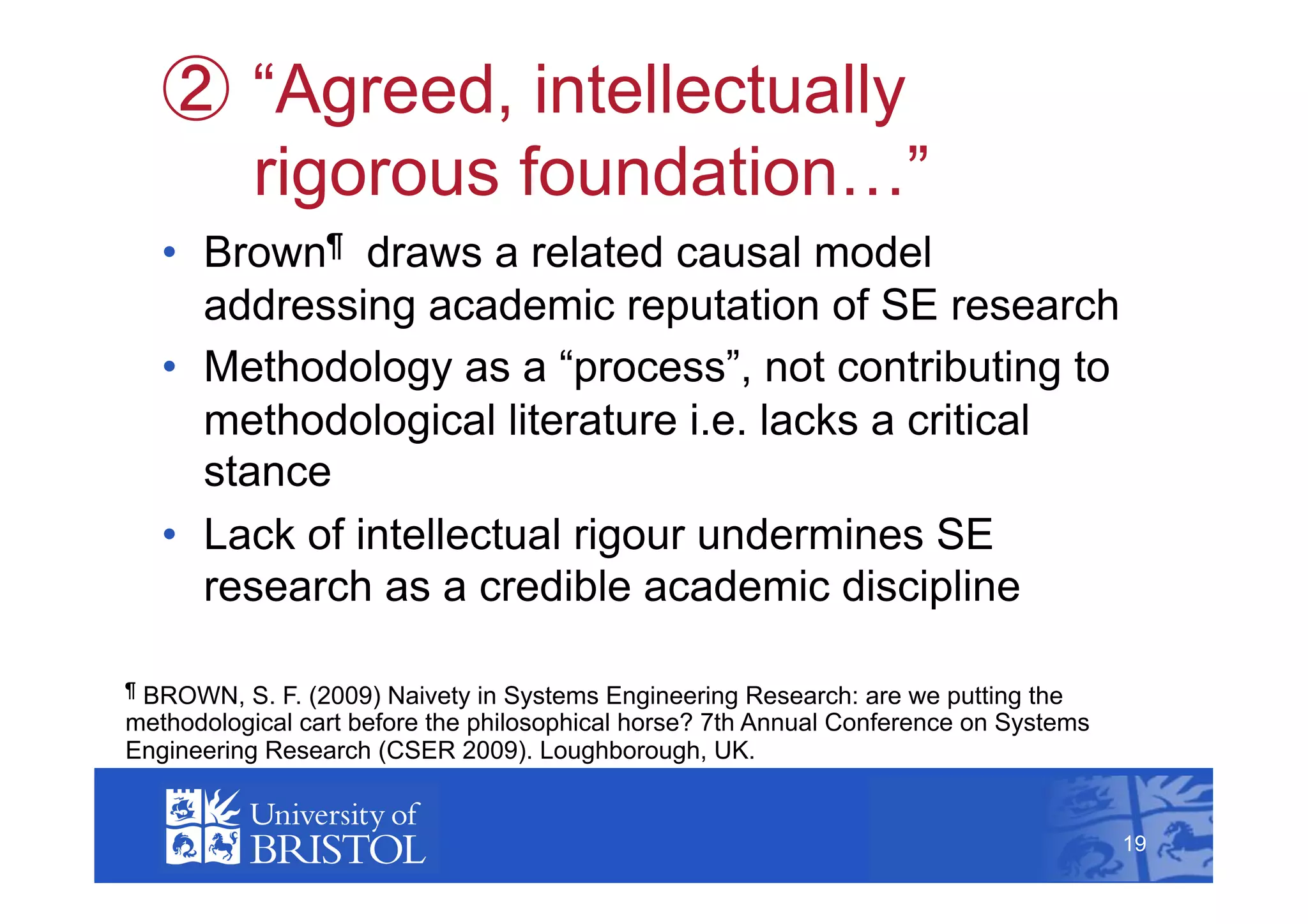   “Agreed, intellectually
           rigorous foundation…”
    •  Brown¶ draws a related causal model
       addressing academic reputation of SE research
    •  Methodology as a “process”, not contributing to
       methodological literature i.e. lacks a critical
       stance
    •  Lack of intellectual rigour undermines SE
       research as a credible academic discipline

¶BROWN, S. F. (2009) Naivety in Systems Engineering Research: are we putting the
methodological cart before the philosophical horse? 7th Annual Conference on Systems
Engineering Research (CSER 2009). Loughborough, UK.                                         19



                                                                                       19
 