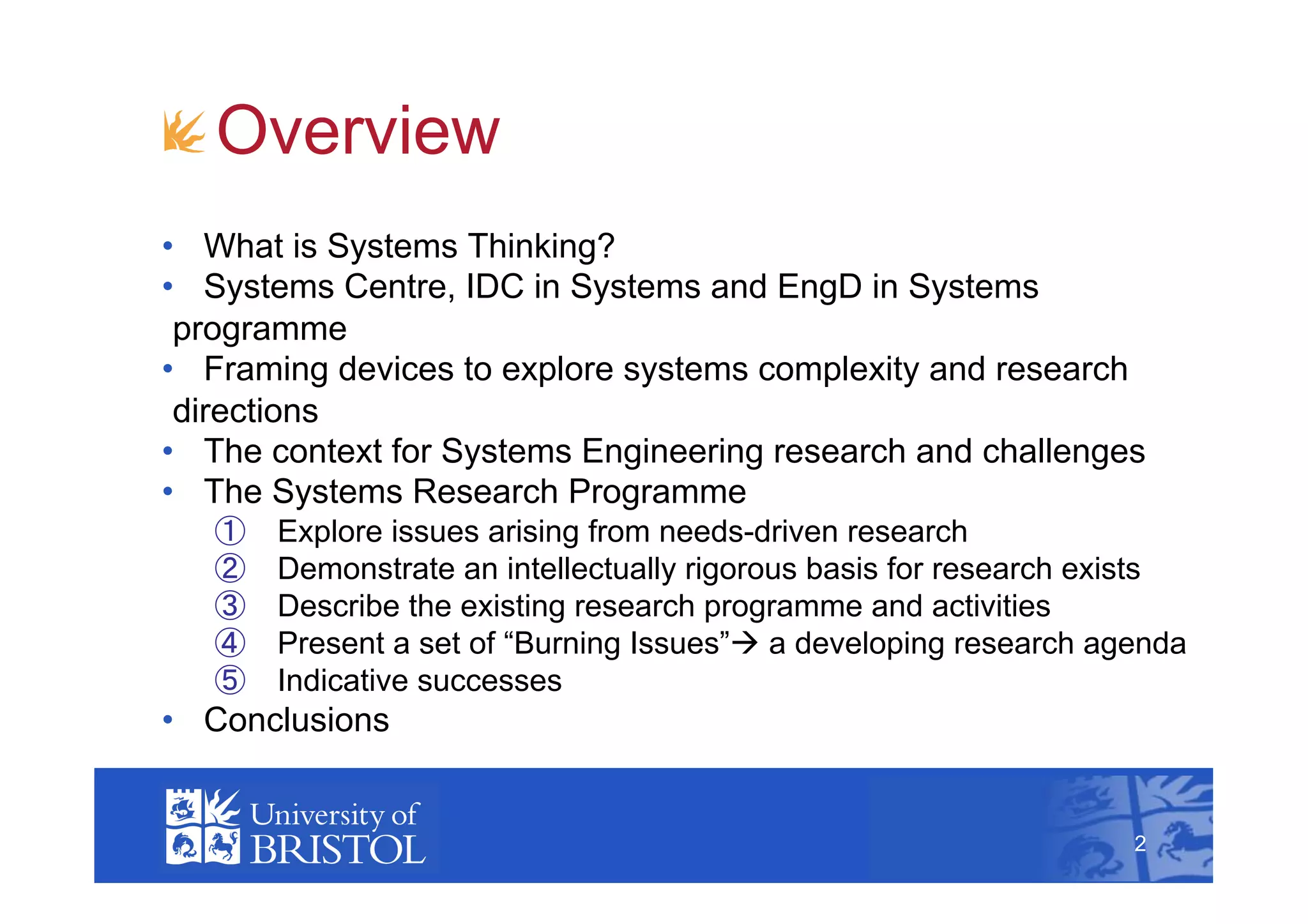 !  Overview
•  What is Systems Thinking?
•  Systems Centre, IDC in Systems and EngD in Systems
 programme
•  Framing devices to explore systems complexity and research
 directions
•  The context for Systems Engineering research and challenges
•  The Systems Research Programme
         Explore issues arising from needs-driven research
         Demonstrate an intellectually rigorous basis for research exists
         Describe the existing research programme and activities
         Present a set of “Burning Issues” a developing research agenda
         Indicative successes
•  Conclusions
                                                                            2



                                                                     2
 