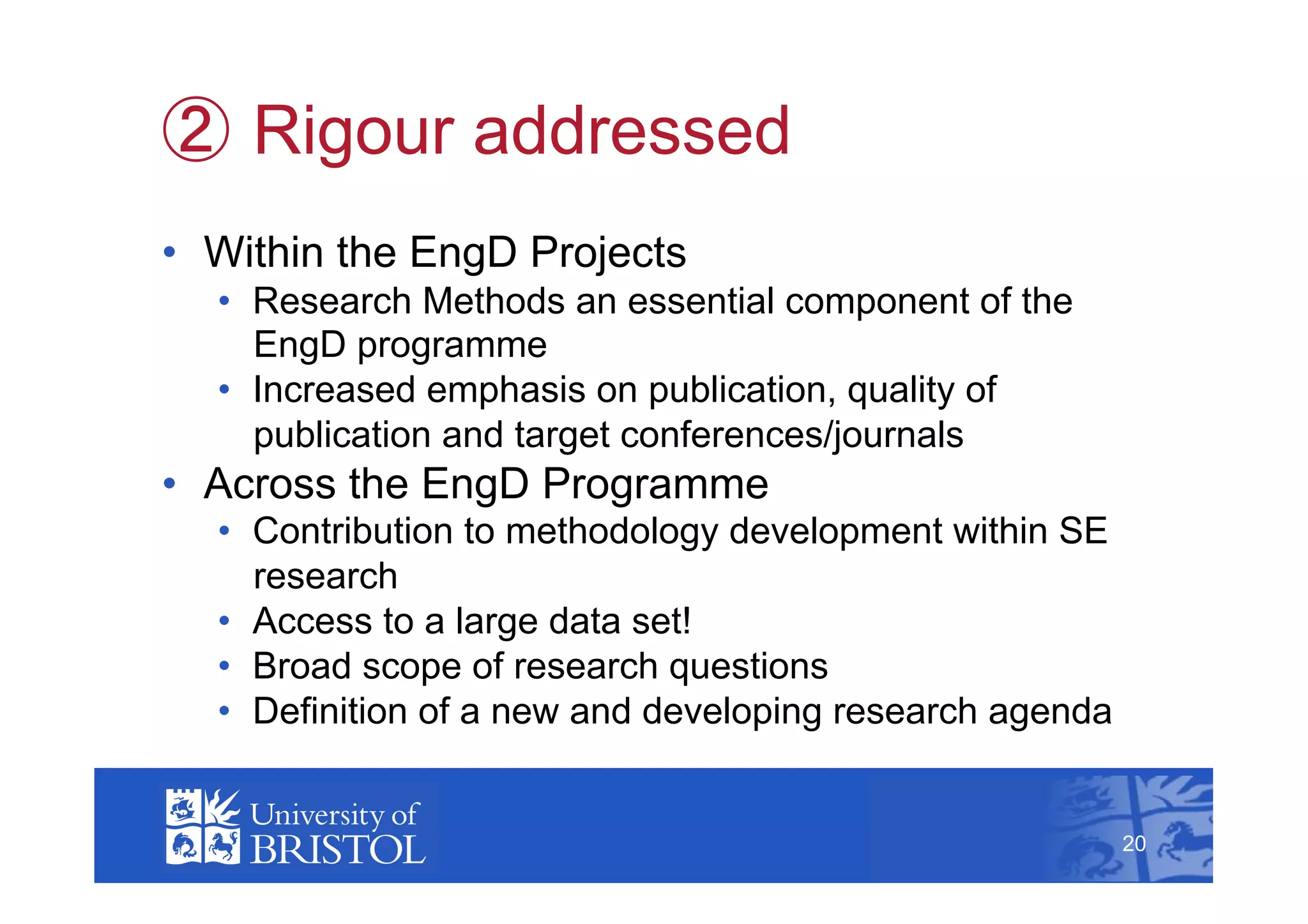   Rigour addressed
•  Within the EngD Projects
  •  Research Methods an essential component of the
     EngD programme
  •  Increased emphasis on publication, quality of
     publication and target conferences/journals
•  Across the EngD Programme
  •  Contribution to methodology development within SE
     research
  •  Access to a large data set!
  •  Broad scope of research questions
  •  Definition of a new and developing research agenda
                                                               20



                                                          20
 