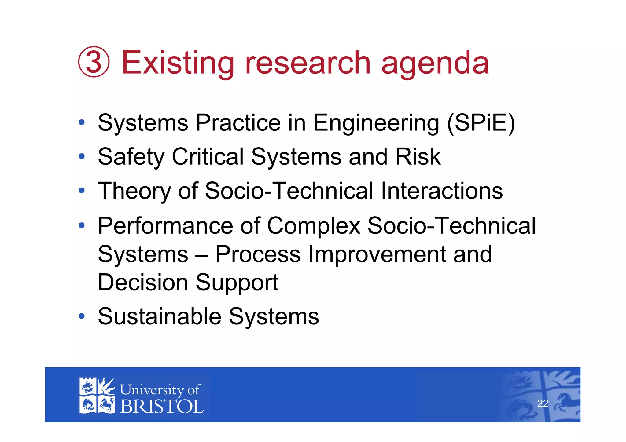   Existing research agenda
•  Systems Practice in Engineering (SPiE)
•  Safety Critical Systems and Risk
•  Theory of Socio-Technical Interactions
•  Performance of Complex Socio-Technical
   Systems – Process Improvement and
   Decision Support
•  Sustainable Systems
                                                 22



                                            22
 