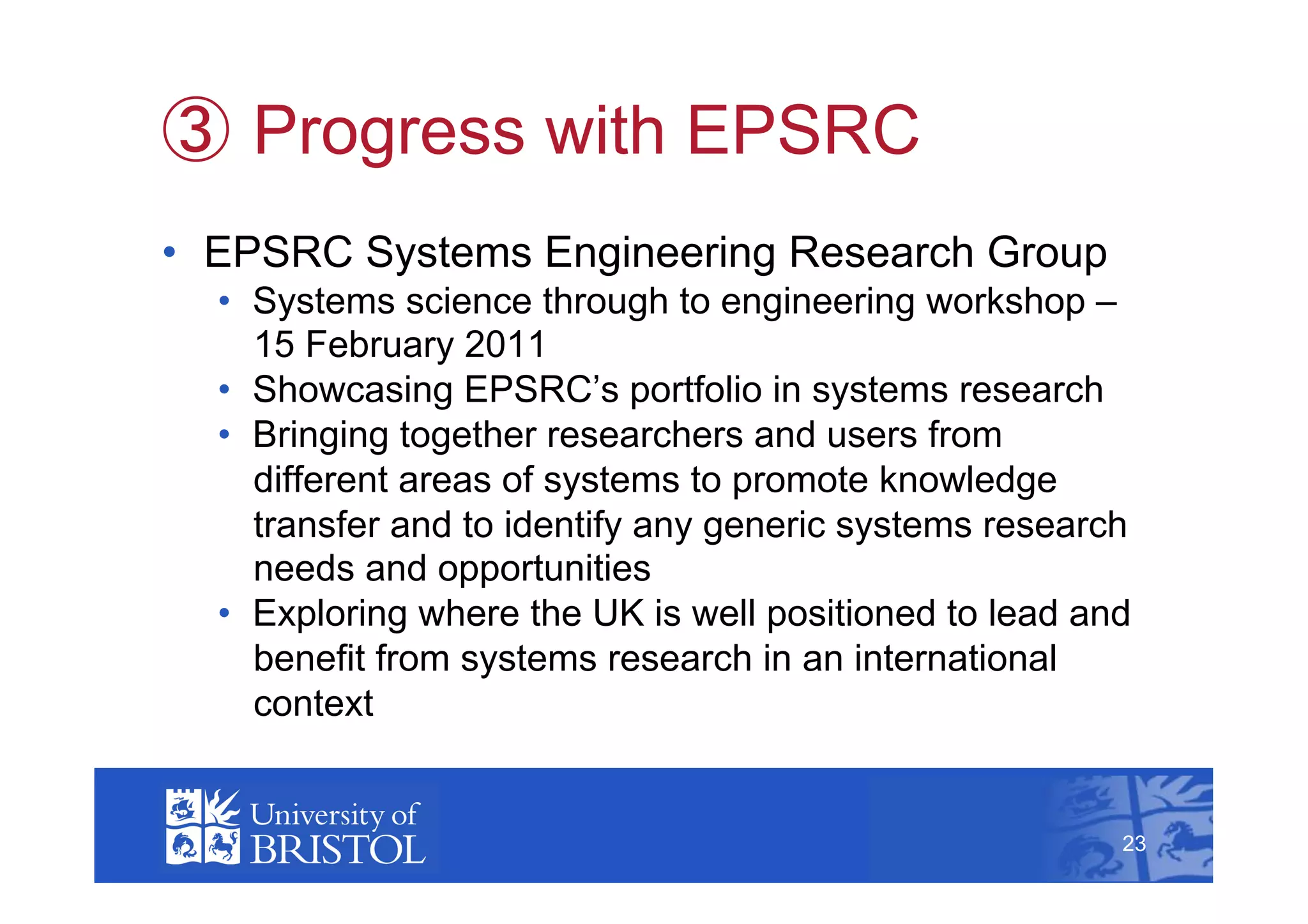   Progress with EPSRC
•  EPSRC Systems Engineering Research Group
  •  Systems science through to engineering workshop –
     15 February 2011
  •  Showcasing EPSRC’s portfolio in systems research
  •  Bringing together researchers and users from
     different areas of systems to promote knowledge
     transfer and to identify any generic systems research
     needs and opportunities
  •  Exploring where the UK is well positioned to lead and
     benefit from systems research in an international
     context
                                                              23



                                                         23
 