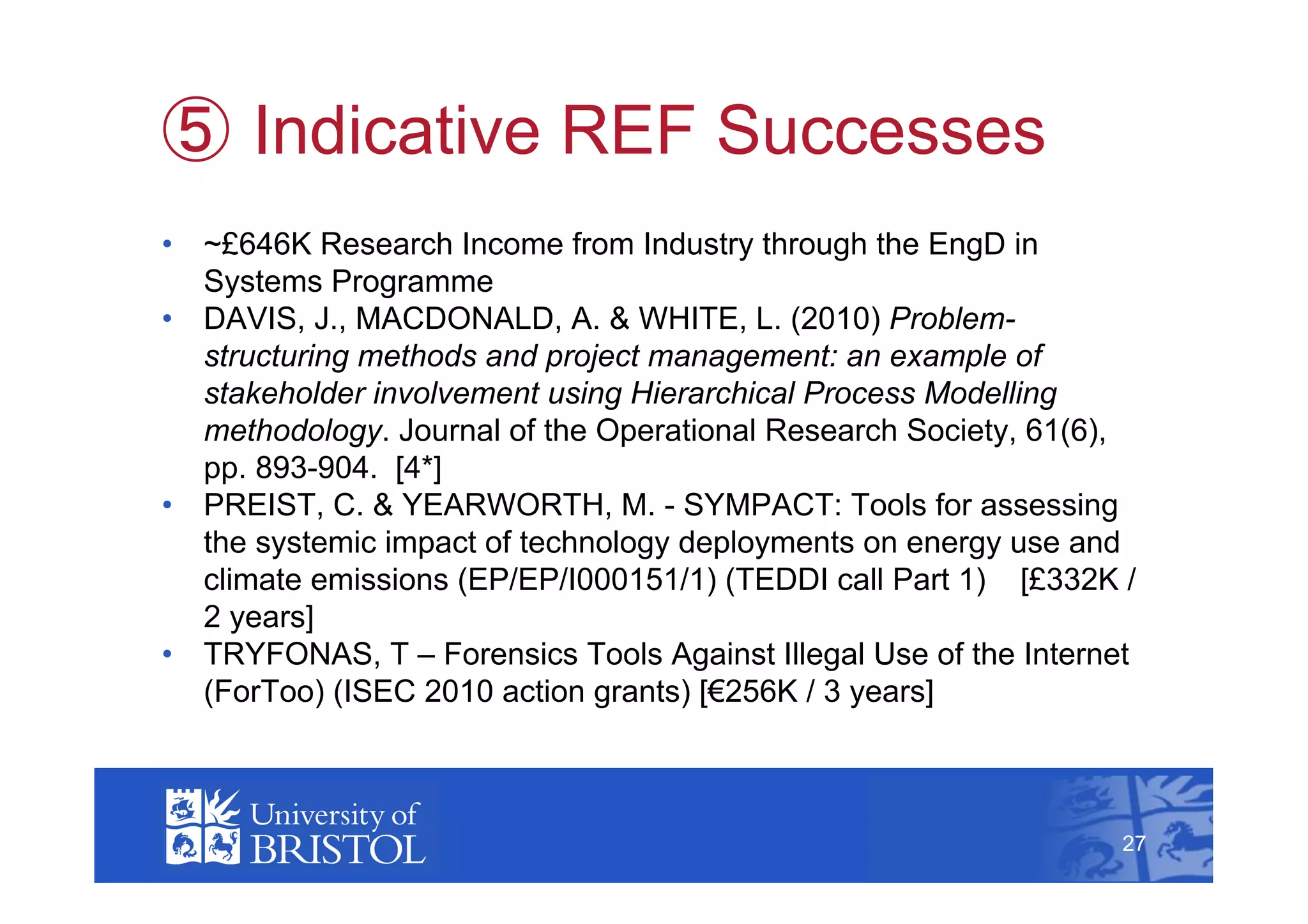   Indicative REF Successes
•  ~£646K Research Income from Industry through the EngD in
   Systems Programme
•  DAVIS, J., MACDONALD, A. & WHITE, L. (2010) Problem-
   structuring methods and project management: an example of
   stakeholder involvement using Hierarchical Process Modelling
   methodology. Journal of the Operational Research Society, 61(6),
   pp. 893-904. [4*]
•  PREIST, C. & YEARWORTH, M. - SYMPACT: Tools for assessing
   the systemic impact of technology deployments on energy use and
   climate emissions (EP/EP/I000151/1) (TEDDI call Part 1) [£332K /
   2 years]
•  TRYFONAS, T – Forensics Tools Against Illegal Use of the Internet
   (ForToo) (ISEC 2010 action grants) [€256K / 3 years]
                                                                        27



                                                                   27
 