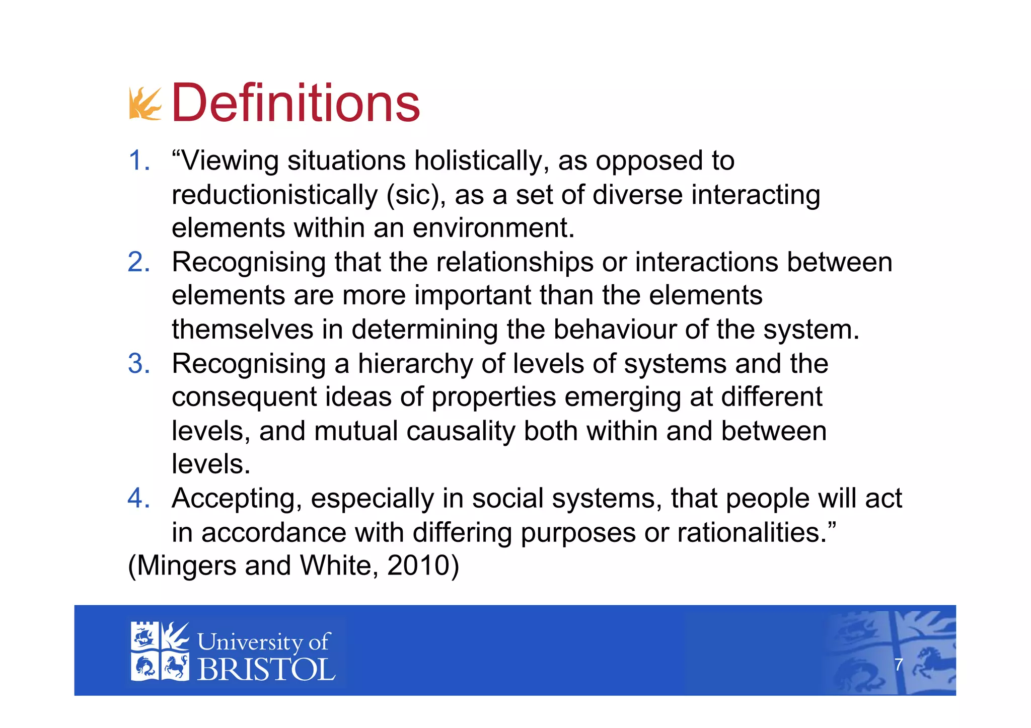 !  Definitions
1.  “Viewing situations holistically, as opposed to
    reductionistically (sic), as a set of diverse interacting
    elements within an environment.
2.  Recognising that the relationships or interactions between
    elements are more important than the elements
    themselves in determining the behaviour of the system.
3.  Recognising a hierarchy of levels of systems and the
    consequent ideas of properties emerging at different
    levels, and mutual causality both within and between
    levels.
4.  Accepting, especially in social systems, that people will act
    in accordance with differing purposes or rationalities.”
(Mingers and White, 2010)
                                                                    7



                                                                7
 