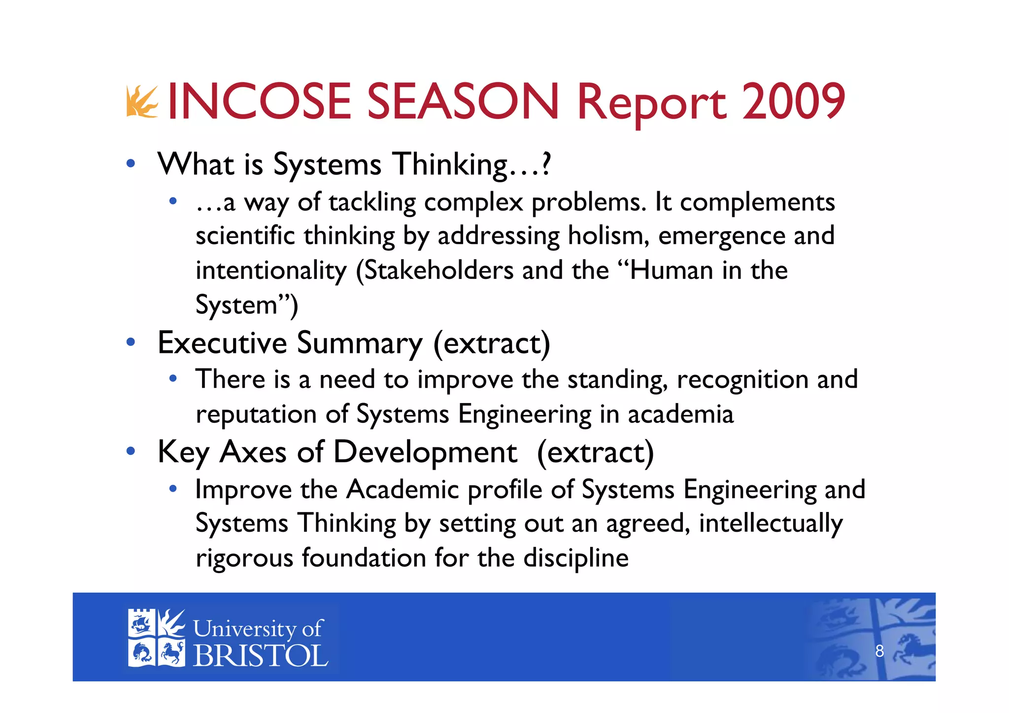 !  INCOSE SEASON Report 2009
•  What is Systems Thinking…?
   •  …a way of tackling complex problems. It complements
      scientific thinking by addressing holism, emergence and
      intentionality (Stakeholders and the “Human in the
      System”)
•  Executive Summary (extract)
   •  There is a need to improve the standing, recognition and
      reputation of Systems Engineering in academia
•  Key Axes of Development (extract)
   •  Improve the Academic profile of Systems Engineering and
      Systems Thinking by setting out an agreed, intellectually
      rigorous foundation for the discipline
                                                                      8



                                                                  8
 