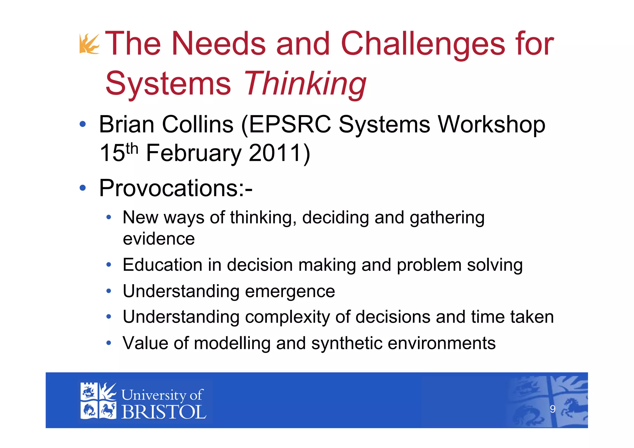 !  The Needs and Challenges for
   Systems Thinking
•  Brian Collins (EPSRC Systems Workshop
   15th February 2011)
•  Provocations:-
  •  New ways of thinking, deciding and gathering
     evidence
  •  Education in decision making and problem solving
  •  Understanding emergence
  •  Understanding complexity of decisions and time taken
  •  Value of modelling and synthetic environments
                                                            9



                                                        9
 