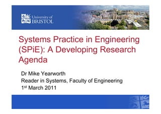 Systems Practice in Engineering
(SPiE): A Developing Research
Agenda
Dr Mike Yearworth
Reader in Systems, Faculty of Engineering
1st March 2011
 