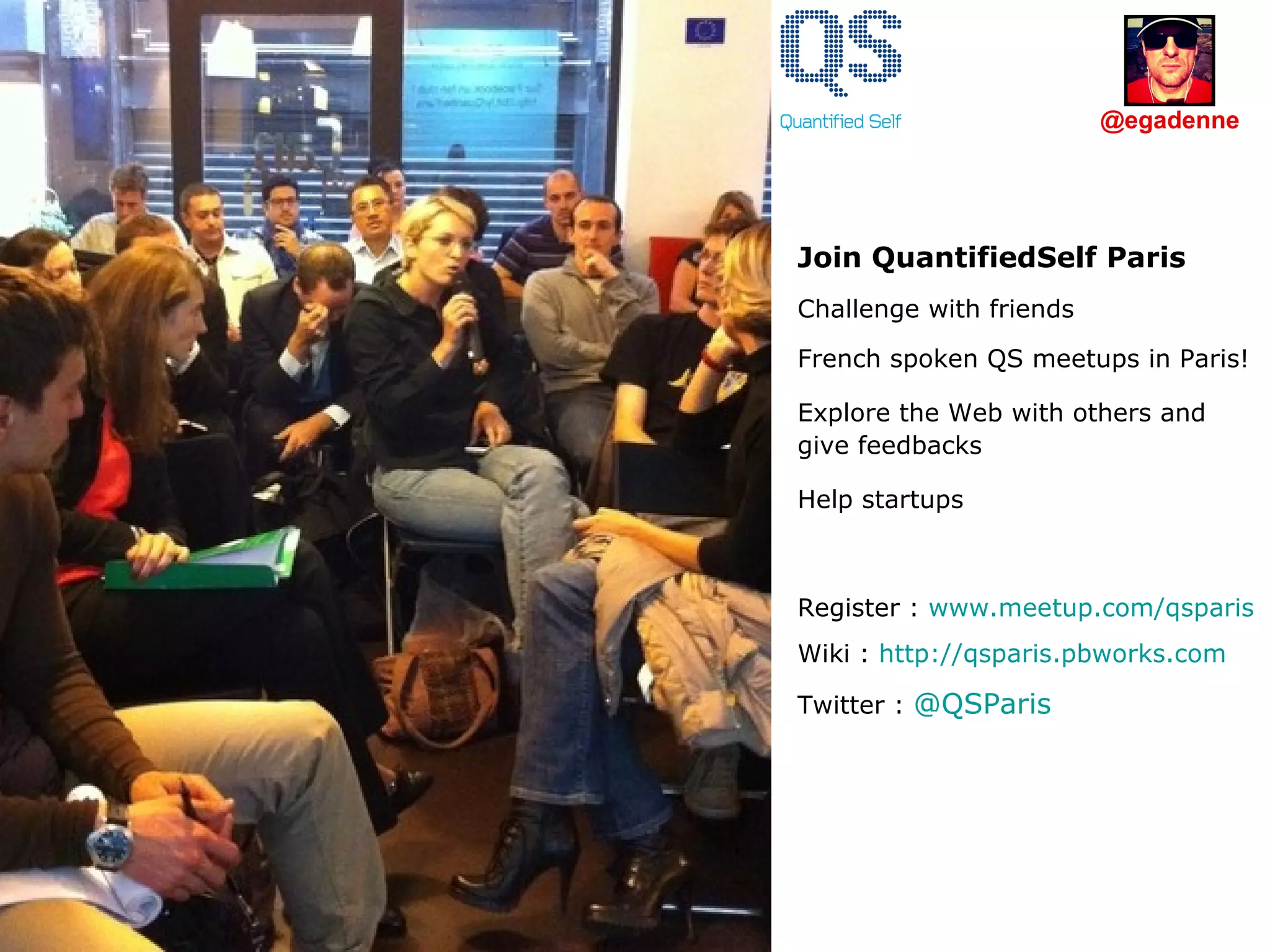 Join QuantifiedSelf Paris Challenge with friends  French spoken QS meetups in Paris! Explore the Web with others and give feedbacks Help startups Register :  www.meetup.com/qsparis Wiki :  http://qsparis.pbworks.com Twitter :  @ QSParis   @egadenne 