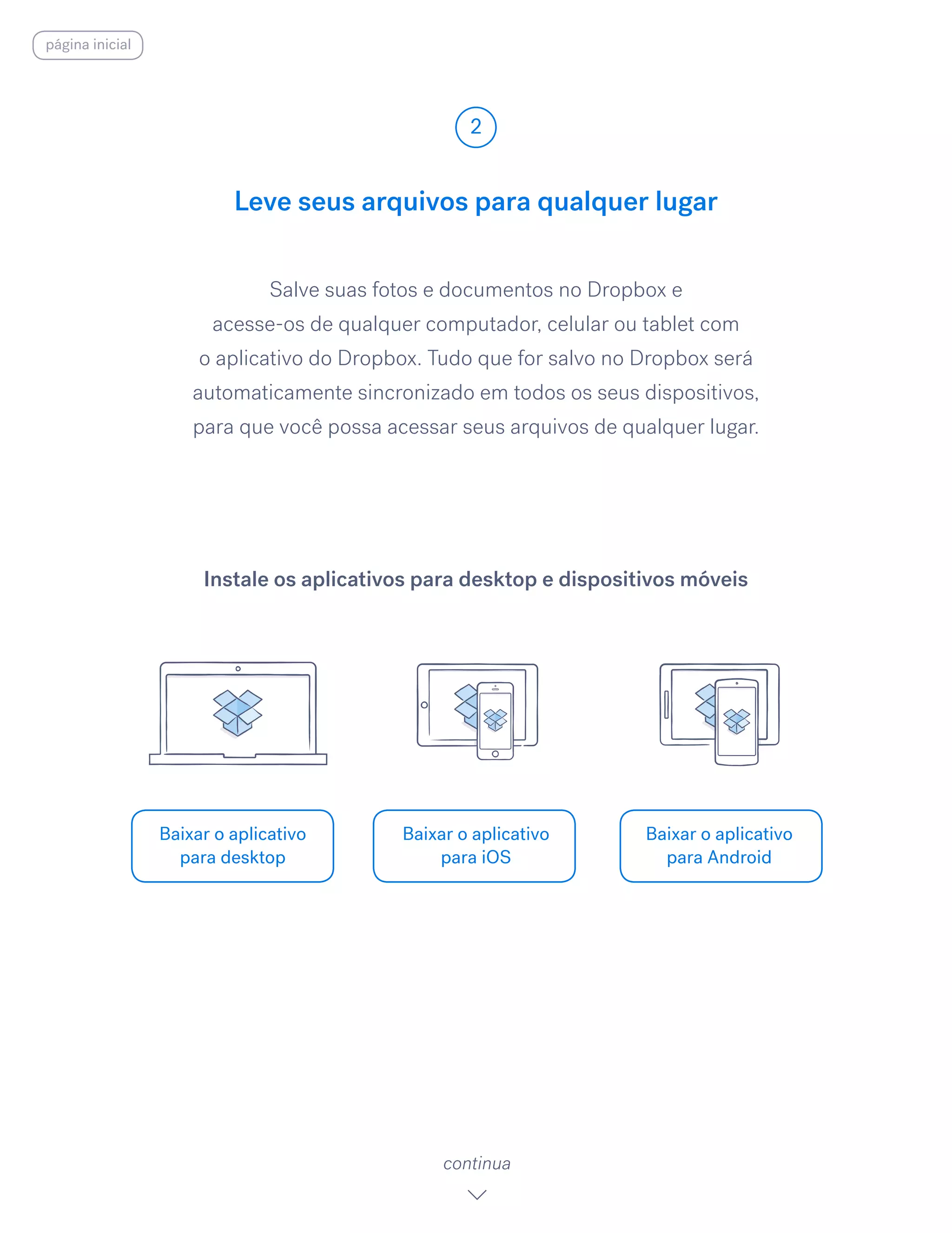 Salve suas fotos e documentos no Dropbox e
acesse-os de qualquer computador, celular ou tablet com
o aplicativo do Dropbox. Tudo que for salvo no Dropbox será
automaticamente sincronizado em todos os seus dispositivos,
para que você possa acessar seus arquivos de qualquer lugar.
Leve seus arquivos para qualquer lugar
2
Baixar o aplicativo
para desktop
Baixar o aplicativo
para iOS
Baixar o aplicativo
para Android
continua
Instale os aplicativos para desktop e dispositivos móveis
página inicial
 